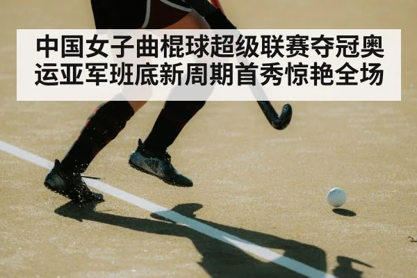 中国女子曲棍球超级联赛夺冠奥运亚军班底新周期首秀惊艳全场